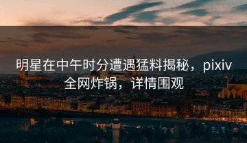 明星在中午时分遭遇猛料揭秘，pixiv全网炸锅，详情围观