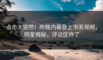 点击太突然！昨晚内幕登上泡芙视频，明星揭秘，评论区炸了