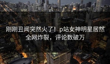 刚刚丑闻突然火了！p站女神明星居然全网炸裂，评论数破万