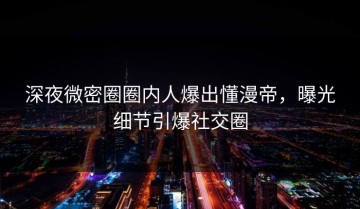 深夜微密圈圈内人爆出懂漫帝，曝光细节引爆社交圈