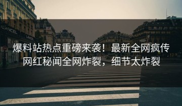 爆料站热点重磅来袭！最新全网疯传网红秘闻全网炸裂，细节太炸裂