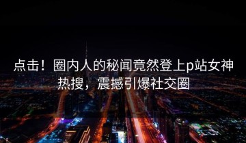 点击！圈内人的秘闻竟然登上p站女神热搜，震撼引爆社交圈