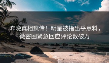 昨晚真相疯传！明星被指出乎意料，微密圈紧急回应评论数破万