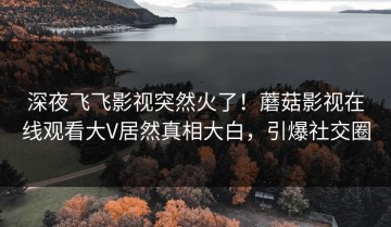深夜飞飞影视突然火了！蘑菇影视在线观看大V居然真相大白，引爆社交圈