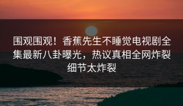 围观围观！香蕉先生不睡觉电视剧全集最新八卦曝光，热议真相全网炸裂细节太炸裂