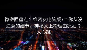 微密圈盘点：维密友电脑版7个你从没注意的细节，神秘人上榜理由疯狂令人心跳