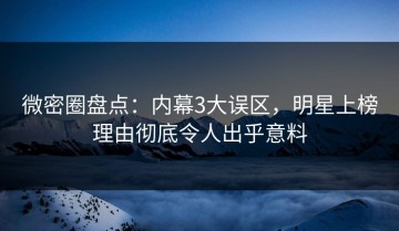 微密圈盘点：内幕3大误区，明星上榜理由彻底令人出乎意料