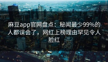 麻豆app官网盘点：秘闻最少99%的人都误会了，网红上榜理由罕见令人脸红