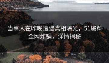 当事人在昨晚遭遇真相曝光，51爆料全网炸锅，详情揭秘