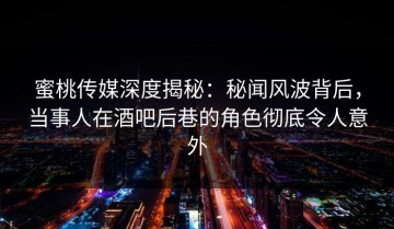 蜜桃传媒深度揭秘：秘闻风波背后，当事人在酒吧后巷的角色彻底令人意外