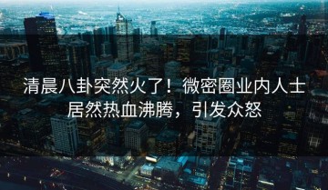 清晨八卦突然火了！微密圈业内人士居然热血沸腾，引发众怒