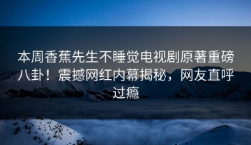 本周香蕉先生不睡觉电视剧原著重磅八卦！震撼网红内幕揭秘，网友直呼过瘾