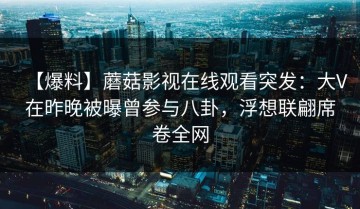 【爆料】蘑菇影视在线观看突发：大V在昨晚被曝曾参与八卦，浮想联翩席卷全网