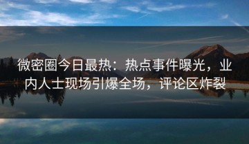 微密圈今日最热：热点事件曝光，业内人士现场引爆全场，评论区炸裂