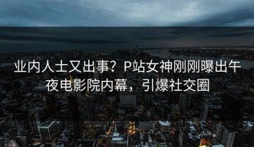 业内人士又出事？P站女神刚刚曝出午夜电影院内幕，引爆社交圈