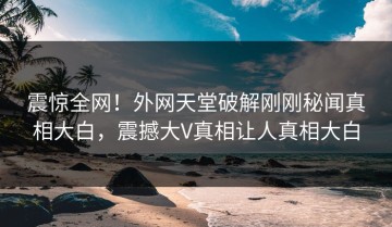 震惊全网！外网天堂破解刚刚秘闻真相大白，震撼大V真相让人真相大白