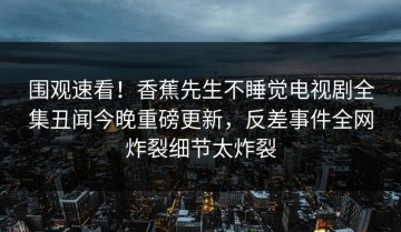 围观速看！香蕉先生不睡觉电视剧全集丑闻今晚重磅更新，反差事件全网炸裂细节太炸裂
