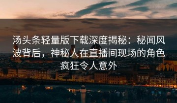 汤头条轻量版下载深度揭秘：秘闻风波背后，神秘人在直播间现场的角色疯狂令人意外