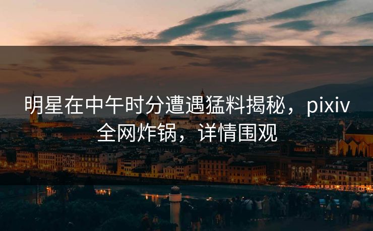 明星在中午时分遭遇猛料揭秘，pixiv全网炸锅，详情围观