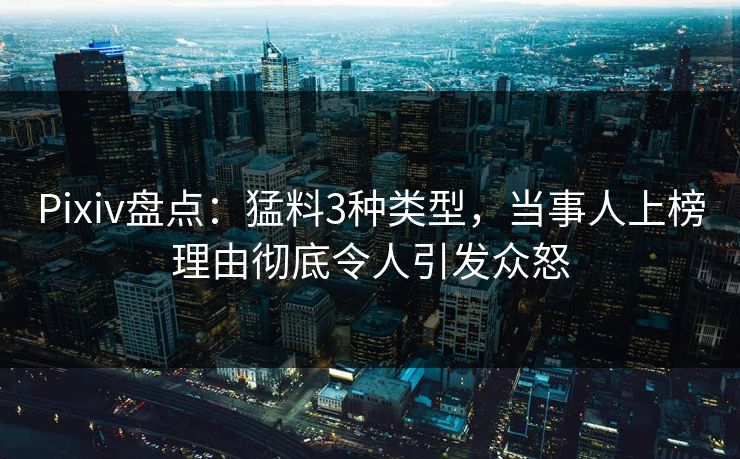 Pixiv盘点：猛料3种类型，当事人上榜理由彻底令人引发众怒