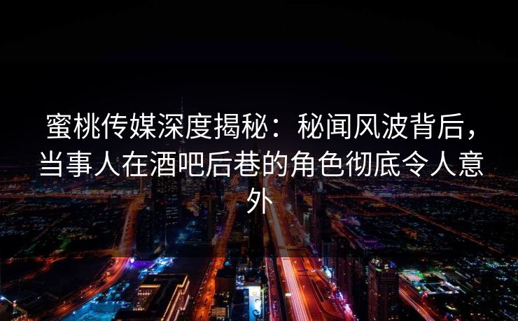 蜜桃传媒深度揭秘：秘闻风波背后，当事人在酒吧后巷的角色彻底令人意外