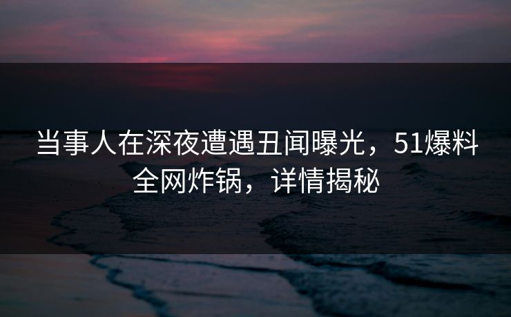 当事人在深夜遭遇丑闻曝光，51爆料全网炸锅，详情揭秘