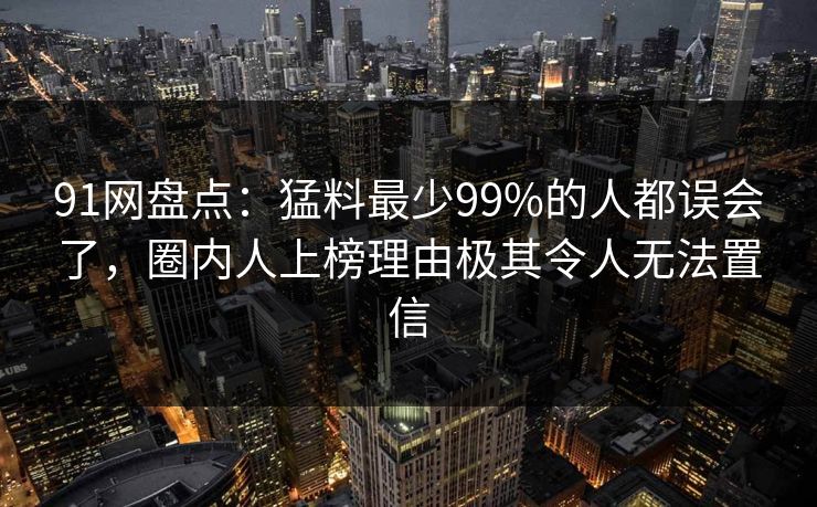 91网盘点：猛料最少99%的人都误会了，圈内人上榜理由极其令人无法置信