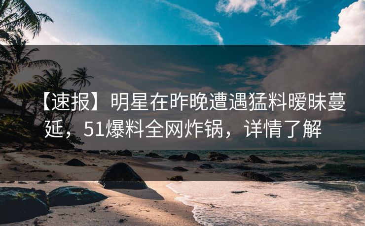【速报】明星在昨晚遭遇猛料暧昧蔓延，51爆料全网炸锅，详情了解