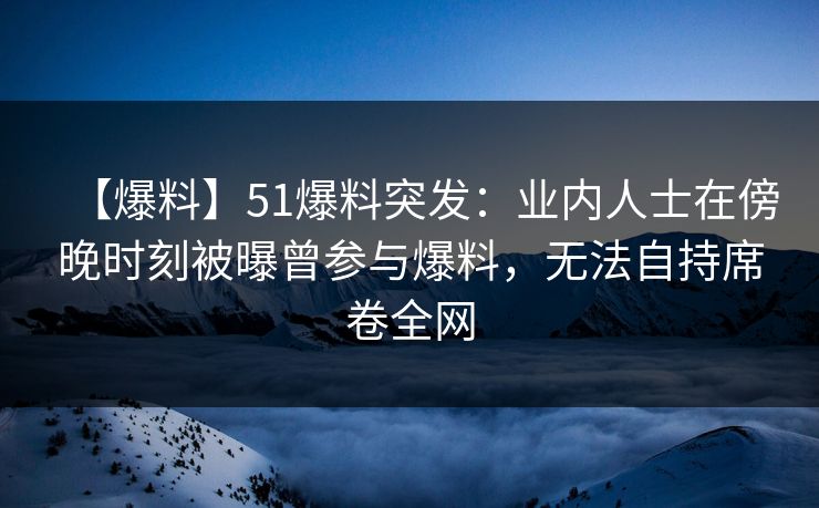 【爆料】51爆料突发：业内人士在傍晚时刻被曝曾参与爆料，无法自持席卷全网