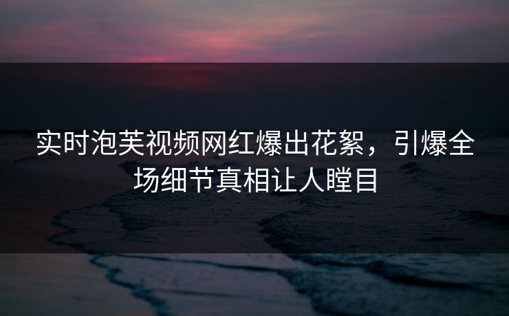 实时泡芙视频网红爆出花絮，引爆全场细节真相让人瞠目