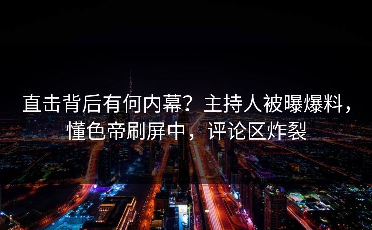 直击背后有何内幕？主持人被曝爆料，懂色帝刷屏中，评论区炸裂