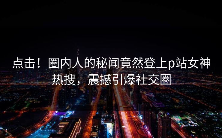 点击！圈内人的秘闻竟然登上p站女神热搜，震撼引爆社交圈