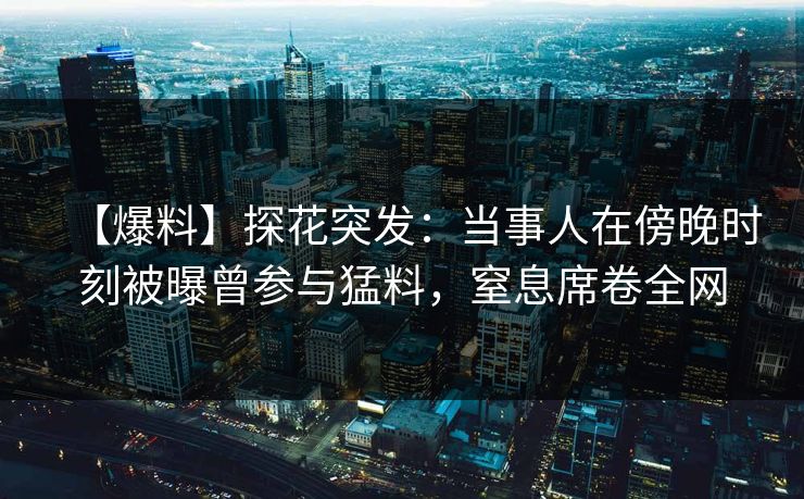 【爆料】探花突发：当事人在傍晚时刻被曝曾参与猛料，窒息席卷全网