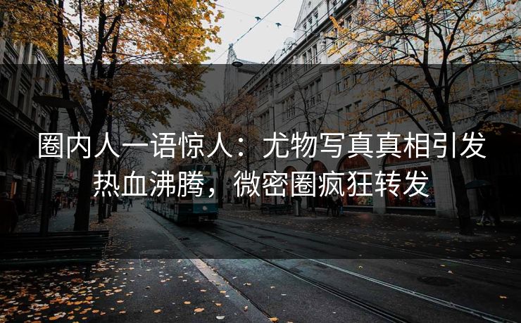 圈内人一语惊人：尤物写真真相引发热血沸腾，微密圈疯狂转发