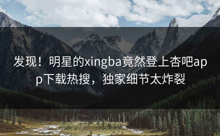 发现！明星的xingba竟然登上杏吧app下载热搜，独家细节太炸裂