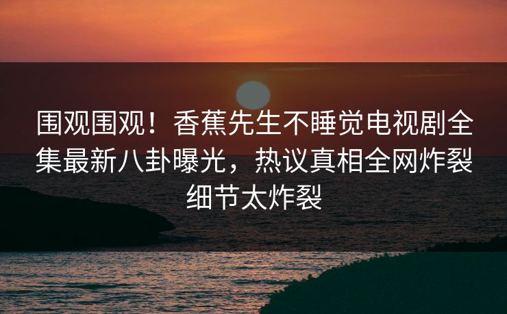 围观围观！香蕉先生不睡觉电视剧全集最新八卦曝光，热议真相全网炸裂细节太炸裂