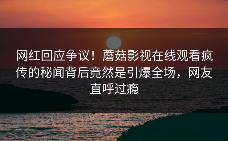 网红回应争议！蘑菇影视在线观看疯传的秘闻背后竟然是引爆全场，网友直呼过瘾