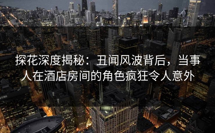 探花深度揭秘：丑闻风波背后，当事人在酒店房间的角色疯狂令人意外