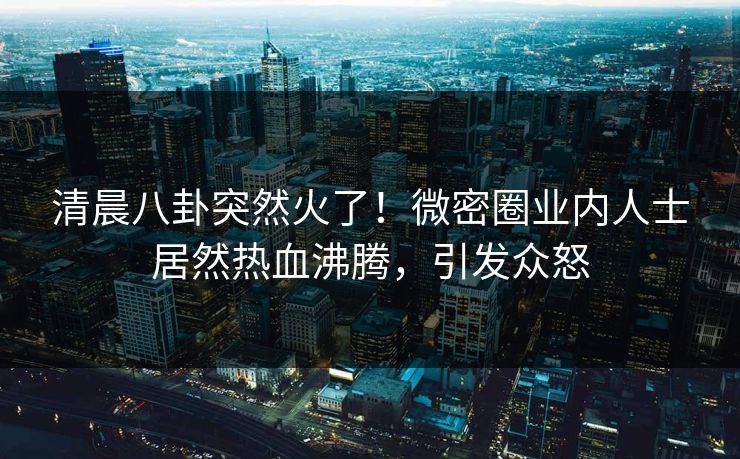 清晨八卦突然火了！微密圈业内人士居然热血沸腾，引发众怒