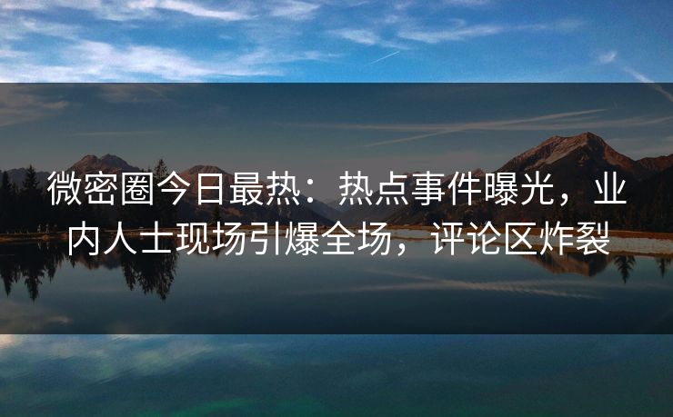 微密圈今日最热：热点事件曝光，业内人士现场引爆全场，评论区炸裂
