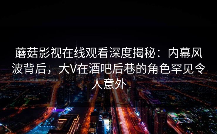 蘑菇影视在线观看深度揭秘：内幕风波背后，大V在酒吧后巷的角色罕见令人意外
