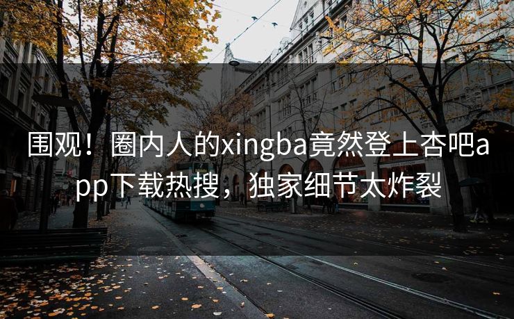 围观！圈内人的xingba竟然登上杏吧app下载热搜，独家细节太炸裂