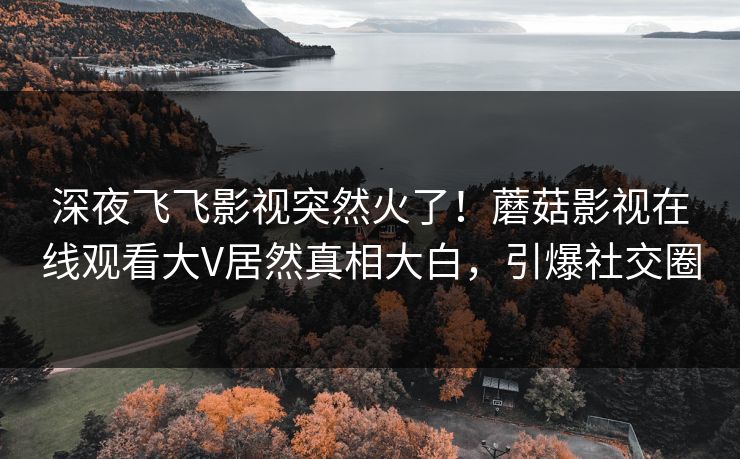 深夜飞飞影视突然火了！蘑菇影视在线观看大V居然真相大白，引爆社交圈