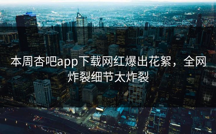 本周杏吧app下载网红爆出花絮,全网炸裂细节太炸裂 本周杏吧app下载网红爆出花絮,全网炸裂细节太炸裂