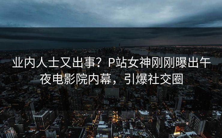 业内人士又出事？P站女神刚刚曝出午夜电影院内幕，引爆社交圈
