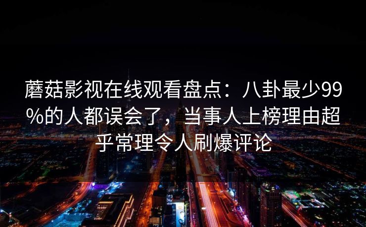 蘑菇影视在线观看盘点:八卦最少99%的人都误会了,当事人上榜理由超乎常理令人刷爆评论 蘑菇影视在线观看盘点:八卦最少99%的人都误会了,当事人上榜理由超乎常理令人刷爆评论