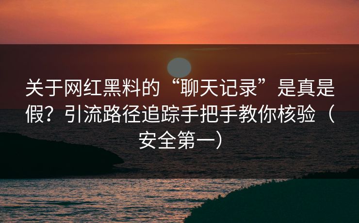 关于网红黑料的“聊天记录”是真是假？引流路径追踪手把手教你核验（安全第一）