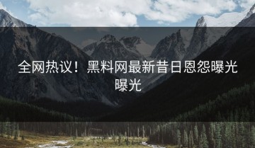 全网热议！黑料网最新昔日恩怨曝光曝光