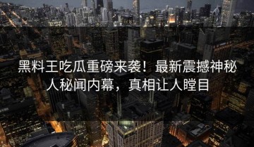 黑料王吃瓜重磅来袭！最新震撼神秘人秘闻内幕，真相让人瞠目