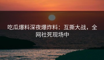 吃瓜爆料深夜爆炸料：互撕大战，全网社死现场中